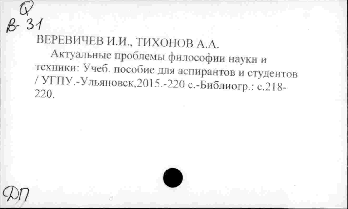 ﻿ВЕРЕВИЧЕВ И.И.. ТИХОНОВ А.А.
Актуальные проблемы философии науки и техники: Учеб, пособие для аспирантов и студентов / УГЛУ.-Ульяновск,2015.-220 с.-Библиогп • с 218-220.